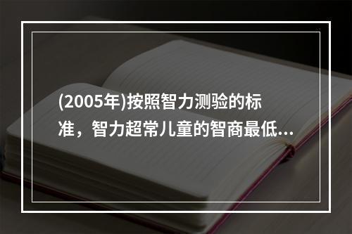 (2005年)按照智力测验的标准，智力超常儿童的智商最低临界