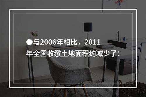 ●与2006年相比，2011年全国收缴土地面积约减少了：