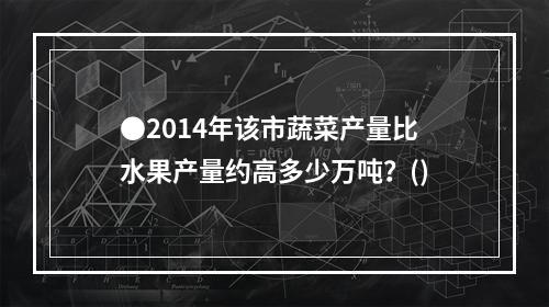 ●2014年该市蔬菜产量比水果产量约高多少万吨？()