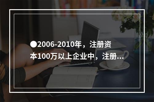 ●2006-2010年，注册资本100万以上企业中，注册资本