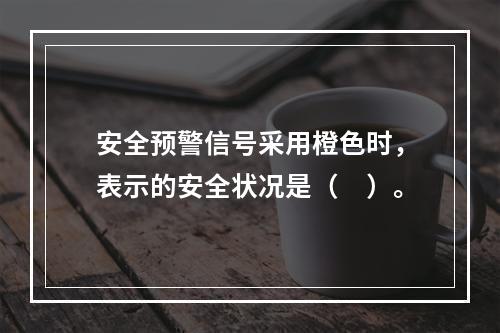 安全预警信号采用橙色时，表示的安全状况是（　）。