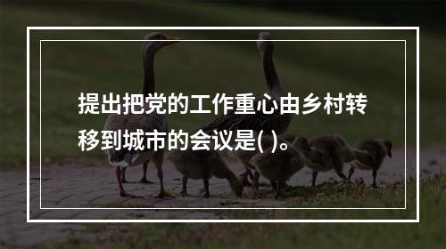 提出把党的工作重心由乡村转移到城市的会议是( )。