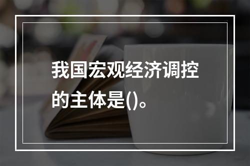 我国宏观经济调控的主体是()。