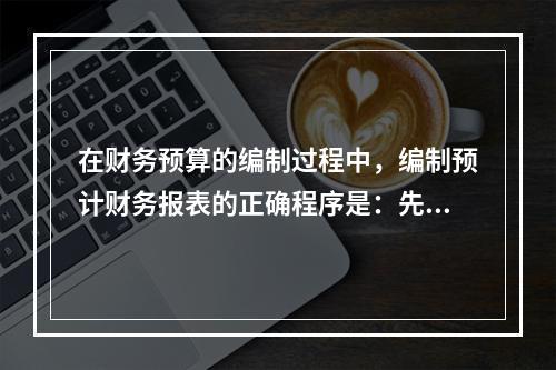 在财务预算的编制过程中，编制预计财务报表的正确程序是：先编制