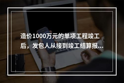 造价1000万元的单项工程竣工后，发包人从接到竣工结算报告和