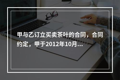 甲与乙订立买卖茶叶的合同，合同约定，甲于2012年10月7日