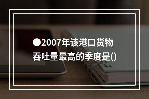 ●2007年该港口货物吞吐量最高的季度是()