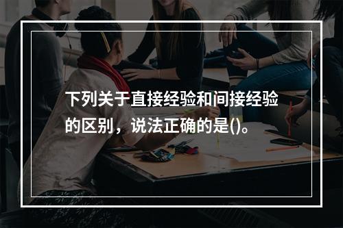 下列关于直接经验和间接经验的区别，说法正确的是()。