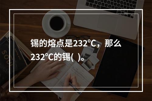 锡的熔点是232℃，那么232℃的锡(  )。