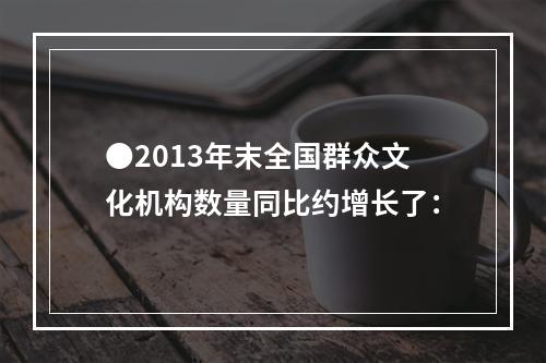 ●2013年末全国群众文化机构数量同比约增长了：