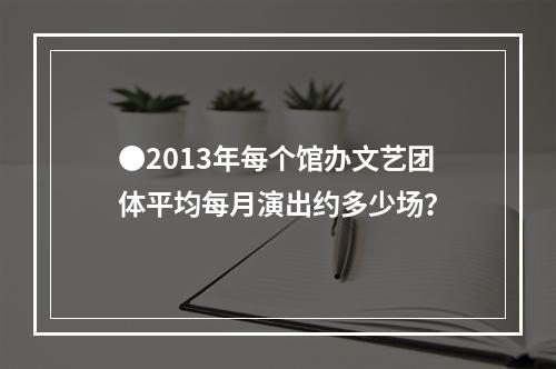 ●2013年每个馆办文艺团体平均每月演出约多少场？