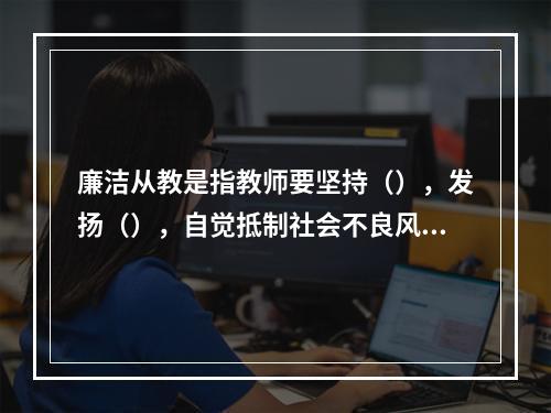 廉洁从教是指教师要坚持（），发扬（），自觉抵制社会不良风气的