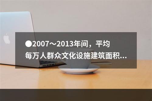 ●2007～2013年间，平均每万人群众文化设施建筑面积同比