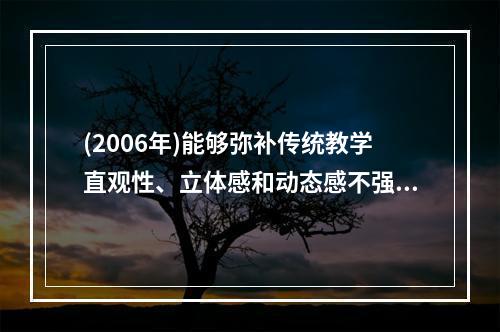 (2006年)能够弥补传统教学直观性、立体感和动态感不强等缺