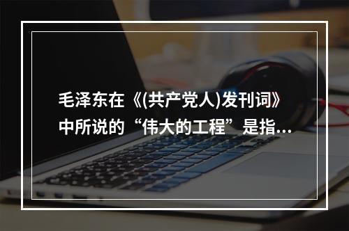 毛泽东在《(共产党人)发刊词》中所说的“伟大的工程”是指()