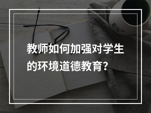 教师如何加强对学生的环境道德教育？