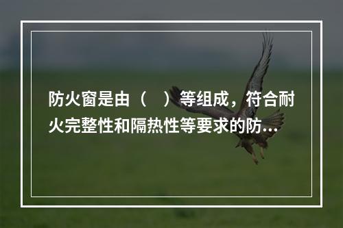 防火窗是由（　）等组成，符合耐火完整性和隔热性等要求的防火分