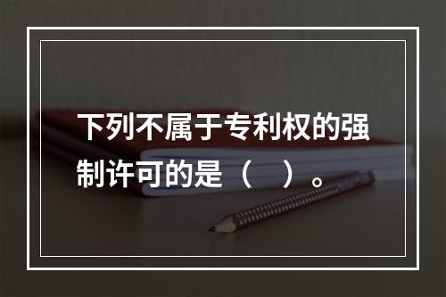 下列不属于专利权的强制许可的是（　）。