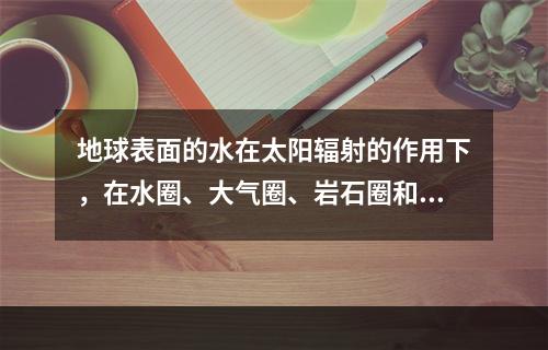 地球表面的水在太阳辐射的作用下，在水圈、大气圈、岩石圈和生物