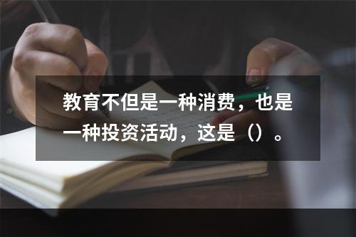 教育不但是一种消费，也是一种投资活动，这是（）。