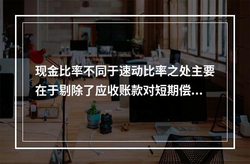 现金比率不同于速动比率之处主要在于剔除了应收账款对短期偿债能