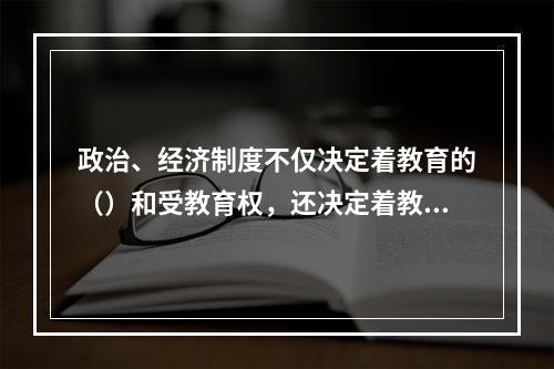 政治、经济制度不仅决定着教育的（）和受教育权，还决定着教育的