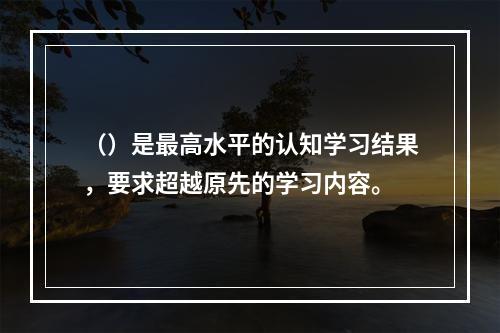 （）是最高水平的认知学习结果，要求超越原先的学习内容。