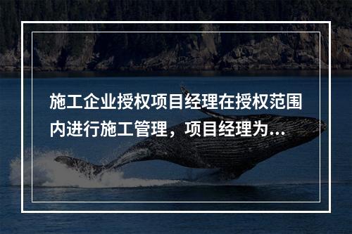 施工企业授权项目经理在授权范围内进行施工管理，项目经理为施