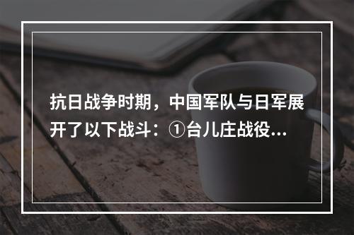 抗日战争时期，中国军队与日军展开了以下战斗：①台儿庄战役；②