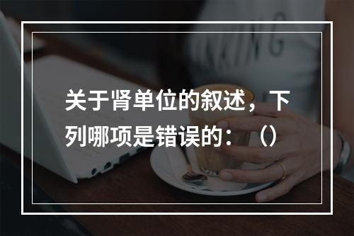 关于肾单位的叙述，下列哪项是错误的：（）