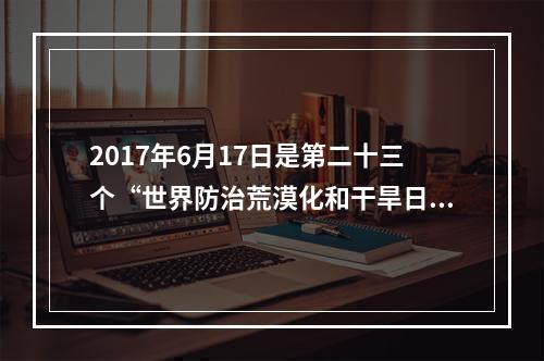 2017年6月17日是第二十三个“世界防治荒漠化和干旱日”。