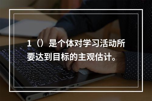 1（）是个体对学习活动所要达到目标的主观估计。