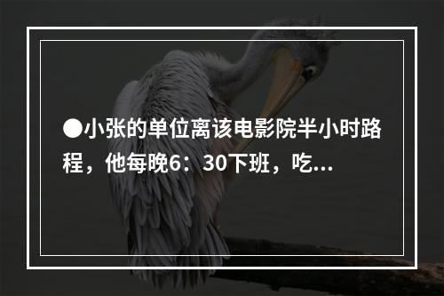 ●小张的单位离该电影院半小时路程，他每晚6：30下班，吃晚饭