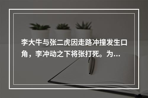 李大牛与张二虎因走路冲撞发生口角，李冲动之下将张打死。为此，