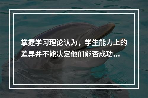 掌握学习理论认为，学生能力上的差异并不能决定他们能否成功掌握