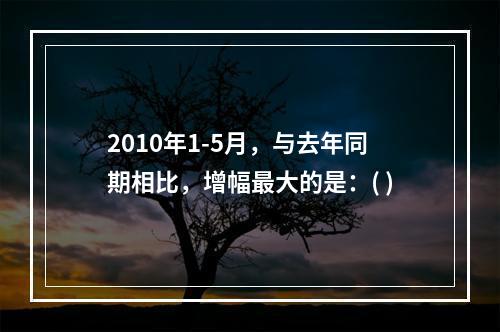 2010年1-5月，与去年同期相比，增幅最大的是：( )