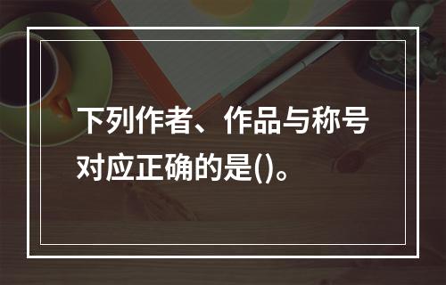 下列作者、作品与称号对应正确的是()。