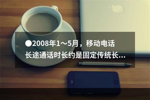 ●2008年1～5月，移动电话长途通话时长约是固定传统长途电