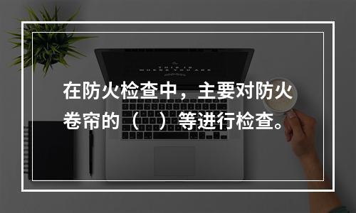 在防火检查中，主要对防火卷帘的（　）等进行检查。