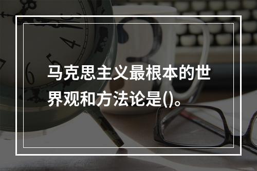 马克思主义最根本的世界观和方法论是()。