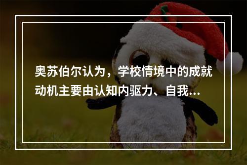 奥苏伯尔认为，学校情境中的成就动机主要由认知内驱力、自我提高