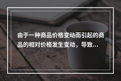 由于一种商品价格变动而引起的商品的相对价格发生变动，导致的消