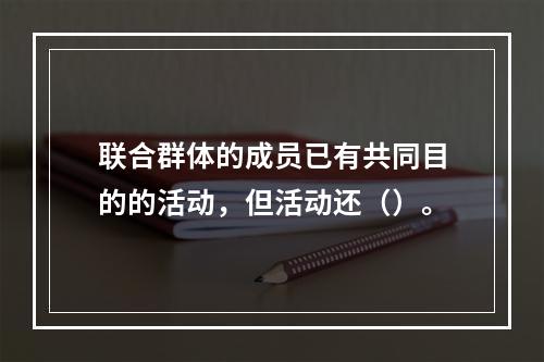 联合群体的成员已有共同目的的活动，但活动还（）。