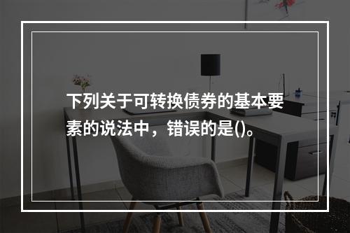 下列关于可转换债券的基本要素的说法中，错误的是()。