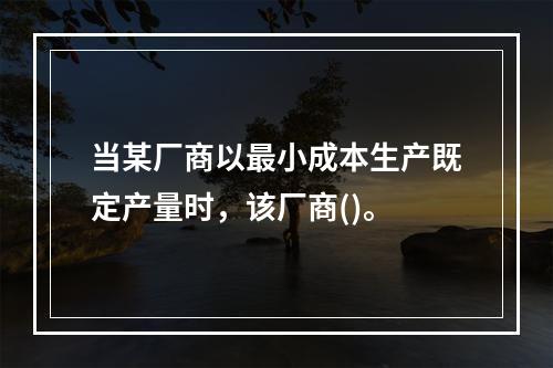 当某厂商以最小成本生产既定产量时，该厂商()。