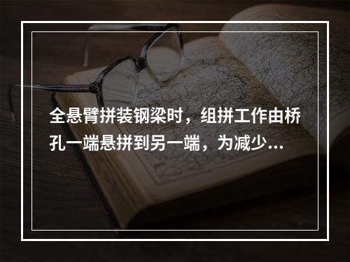 全悬臂拼装钢梁时，组拼工作由桥孔一端悬拼到另一端，为减少悬臂