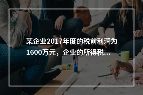 某企业2017年度的税前利润为1600万元，企业的所得税费用