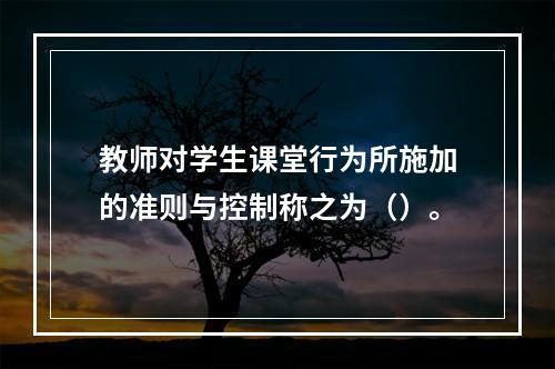 教师对学生课堂行为所施加的准则与控制称之为（）。