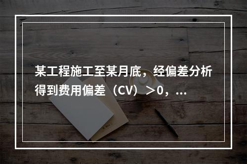 某工程施工至某月底，经偏差分析得到费用偏差（CV）＞0，进度