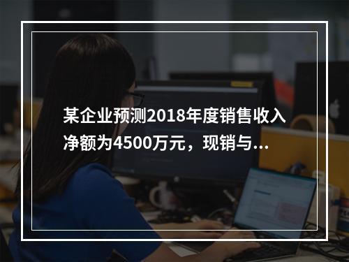 某企业预测2018年度销售收入净额为4500万元，现销与赊销